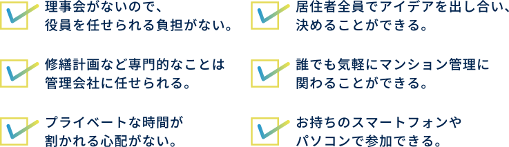 理事会がないので、役員を任せられる負担がない。居住者全員でアイデアを出し合い、決めることができる。修繕計画など専門的なことは管理会社に任せられる。誰でも気軽にマンション管理に関わることができる。プライベートな時間が割かれる心配がない。お持ちのスマートフォンやパソコンで参加できる。